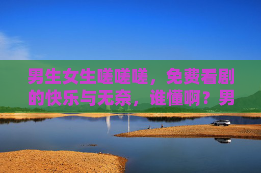 男生女生嗟嗟嗟，免费看剧的快乐与无奈，谁懂啊？男生女生嗟声里，免费看剧的快乐与无奈，谁懂啊？