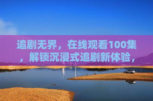 追剧无界,在线观看100集,解锁沉浸式追剧新体验,追剧无界,沉浸式百集新体验 追剧无界,在线观看100集,解锁沉浸式追剧新体验,追剧无界,沉浸式百集新体验