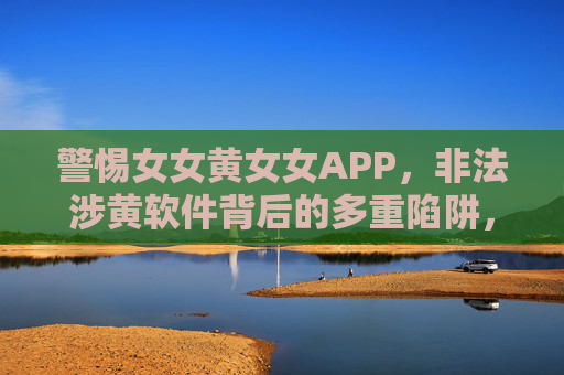 警惕女女黄女女APP,非法涉黄软件背后的多重陷阱,警惕女女黄女女APP,非法涉黄软件背后的多重陷阱 警惕女女黄女女APP,非法涉黄软件背后的多重陷阱,警惕女女黄女女APP,非法涉黄软件背后的多重陷阱