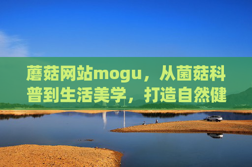 蘑菇网站mogu,从菌菇科普到生活美学,打造自然健康新生态,mogu,菌菇科普到生活美学,自然健康新生态 蘑菇网站mogu,从菌菇科普到生活美学,打造自然健康新生态,mogu,菌菇科普到生活美学,自然健康新生态