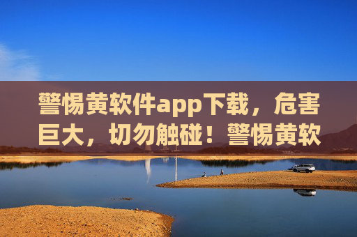 警惕黄软件app下载，危害巨大，切勿触碰！警惕黄软件app下载，危害巨大，切勿触碰！