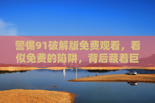 警惕91破解版免费观看,看似免费的陷阱,背后藏着巨大风险,91破解版免费观看,免费陷阱藏巨大风险 警惕91破解版免费观看,看似免费的陷阱,背后藏着巨大风险,91破解版免费观看,免费陷阱藏巨大风险
