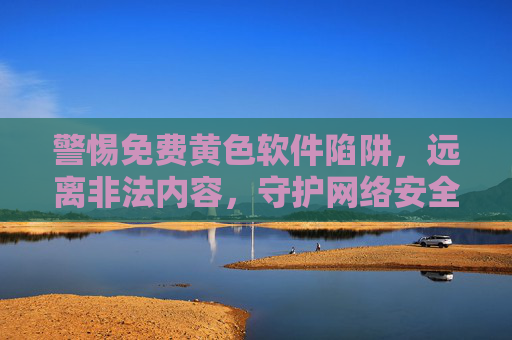 警惕免费黄色软件陷阱，远离非法内容，守护网络安全，警惕免费黄色软件陷阱，守护网络安全