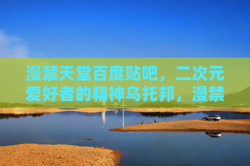 漫禁天堂百度贴吧,二次元爱好者的精神乌托邦,漫禁天堂,二次元爱好者的精神乌托邦 漫禁天堂百度贴吧,二次元爱好者的精神乌托邦,漫禁天堂,二次元爱好者的精神乌托邦