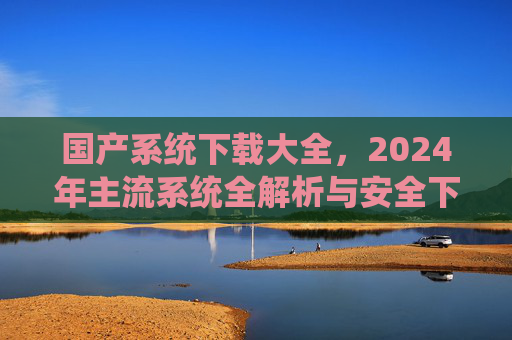 国产系统下载大全,2024年主流系统全解析与安全下载指南,2024国产系统下载大全,主流系统全解析与安全指南 国产系统下载大全,2024年主流系统全解析与安全下载指南,2024国产系统下载大全,主流系统全解析与安全指南