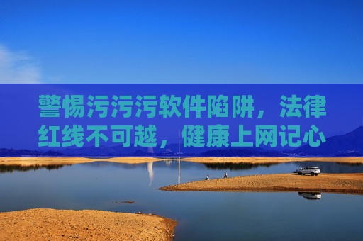 警惕污污污软件陷阱，法律红线不可越，健康上网记心间，警惕污污污软件陷阱，法律红线不可越，健康上网记心间