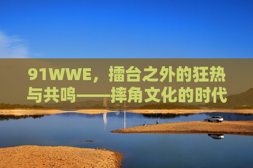 91WWE,擂台之外的狂热与共鸣——摔角文化的时代印记,91WWE,摔角文化的时代狂热与共鸣 91WWE,擂台之外的狂热与共鸣——摔角文化的时代印记,91WWE,摔角文化的时代狂热与共鸣