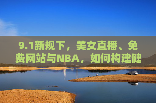 9.1新规下,美女直播、免费网站与NBA,如何构建健康的数字娱乐生态?1新规下,美女直播、免费网站与NBA共筑健康数字娱乐生态 9.1新规下,美女直播、免费网站与NBA,如何构建健康的数字娱乐生态?1新规下,美女直播、免费网站与NBA共筑健康数字娱乐生态