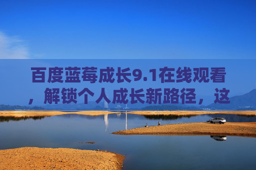 百度蓝莓成长9.1在线观看，解锁个人成长新路径，这场云端充电站不容错过，百度蓝莓成长9.1在线观看，解锁个人成长新路径，云端充电站不容错过