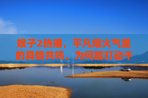 嫂子2热播，平凡烟火气里的真情共鸣，为何能打动千万观众？嫂子2，平凡烟火气里的真情共鸣，打动千万观众