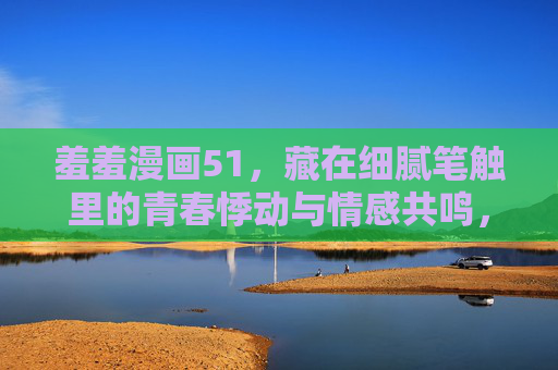 羞羞漫画51,藏在细腻笔触里的青春悸动与情感共鸣,羞羞漫画51,藏在细腻笔触里的青春悸动与情感共鸣 羞羞漫画51,藏在细腻笔触里的青春悸动与情感共鸣,羞羞漫画51,藏在细腻笔触里的青春悸动与情感共鸣