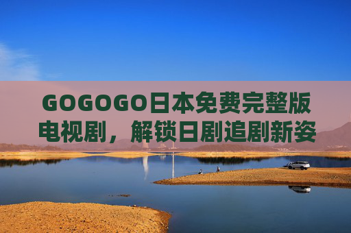 GOGOGO日本免费完整版电视剧,解锁日剧追剧新姿势,零畅看热门佳作!日本免费完整版剧,解锁零畅看热门新姿势 GOGOGO日本免费完整版电视剧,解锁日剧追剧新姿势,零畅看热门佳作!日本免费完整版剧,解锁零畅看热门新姿势