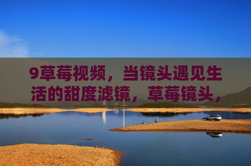 9草莓视频,当镜头遇见生活的甜度滤镜,草莓镜头,生活的甜度滤镜 9草莓视频,当镜头遇见生活的甜度滤镜,草莓镜头,生活的甜度滤镜