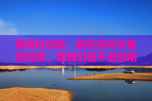 撸撸杜旧版,藏在旧时光里的纯粹,是我们回不去的刚好,旧时光的纯粹,回不去的撸撸杜旧版 撸撸杜旧版,藏在旧时光里的纯粹,是我们回不去的刚好,旧时光的纯粹,回不去的撸撸杜旧版