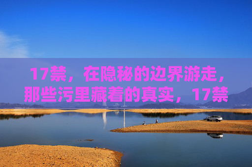 17禁,在隐秘的边界游走,那些污里藏着的真实,17禁,隐秘边界,污里藏真 17禁,在隐秘的边界游走,那些污里藏着的真实,17禁,隐秘边界,污里藏真