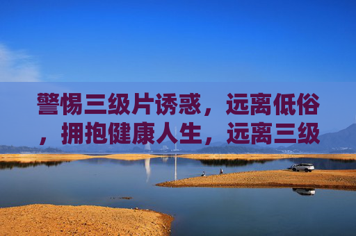 警惕三级片诱惑,远离低俗,拥抱健康人生,远离三级片诱惑,拥抱健康人生 警惕三级片诱惑,远离低俗,拥抱健康人生,远离三级片诱惑,拥抱健康人生