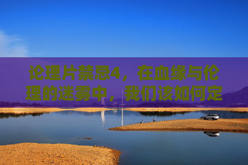 论理片禁忌4,在血缘与伦理的迷雾中,我们该如何定义家?论理片禁忌4,血缘伦理迷雾中的家之问 论理片禁忌4,在血缘与伦理的迷雾中,我们该如何定义家?论理片禁忌4,血缘伦理迷雾中的家之问