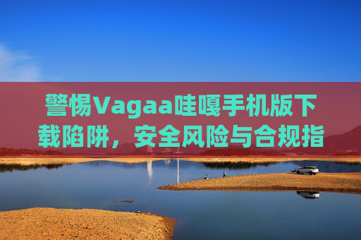 警惕Vagaa哇嘎手机版下载陷阱,安全风险与合规指南,警惕Vagaa哇嘎手机版下载陷阱,安全风险与合规指南 警惕Vagaa哇嘎手机版下载陷阱,安全风险与合规指南,警惕Vagaa哇嘎手机版下载陷阱,安全风险与合规指南