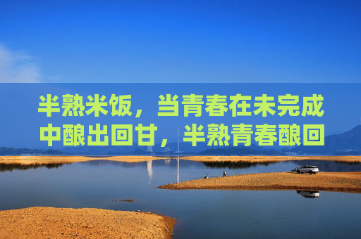 半熟米饭,当青春在未完成中酿出回甘,半熟青春酿回甘 半熟米饭,当青春在未完成中酿出回甘,半熟青春酿回甘