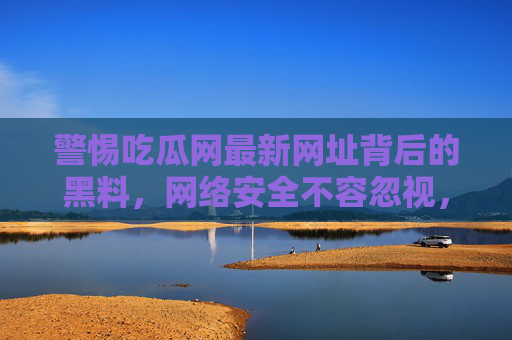 警惕吃瓜网最新网址背后的黑料,网络安全不容忽视,警惕吃瓜网最新网址黑料,网络安全不容忽视 警惕吃瓜网最新网址背后的黑料,网络安全不容忽视,警惕吃瓜网最新网址黑料,网络安全不容忽视