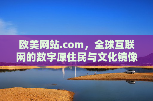 欧美网站.com，全球互联网的数字原住民与文化镜像，欧美网站.com，全球互联网的数字原住民与文化镜像