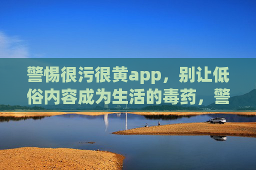 警惕很污很黄app，别让低俗内容成为生活的毒药，警惕污黄App，莫让低俗内容成生活毒药