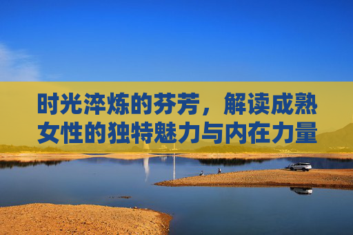 时光淬炼的芬芳,解读成熟女性的独特魅力与内在力量,时光淬炼芳华,成熟女性的独特魅力与内在力量 时光淬炼的芬芳,解读成熟女性的独特魅力与内在力量,时光淬炼芳华,成熟女性的独特魅力与内在力量