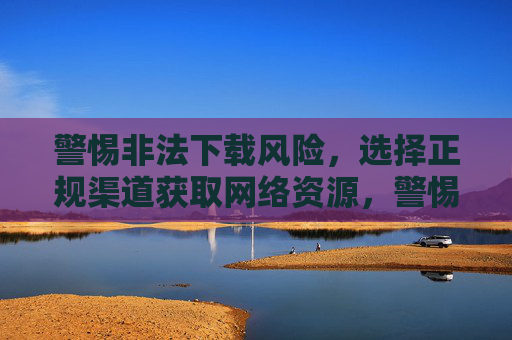 警惕非法下载风险,选择正规渠道获取网络资源,警惕非法下载风险,选择正规渠道获取资源 警惕非法下载风险,选择正规渠道获取网络资源,警惕非法下载风险,选择正规渠道获取资源