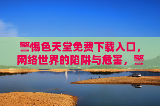 警惕色天堂免费下载入口,网络世界的陷阱与危害,警惕色天堂免费下载入口,网络世界的陷阱与危害 警惕色天堂免费下载入口,网络世界的陷阱与危害,警惕色天堂免费下载入口,网络世界的陷阱与危害