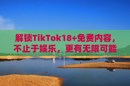 解锁TikTok18+免费内容，不止于娱乐，更有无限可能，解锁TikTok18+免费内容，不止娱乐，更有无限可能