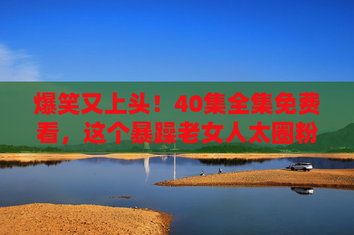 爆笑又上头!40集全集免费看,这个暴躁老女人太圈粉了!爆笑上头!40集全集免费看,暴躁老女人太圈粉 爆笑又上头!40集全集免费看,这个暴躁老女人太圈粉了!爆笑上头!40集全集免费看,暴躁老女人太圈粉
