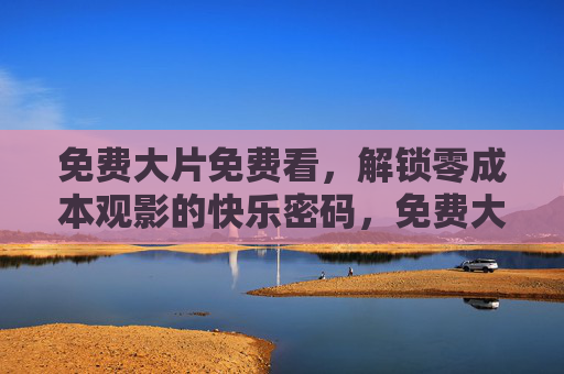 免费大片免费看,解锁零成本观影的快乐密码,免费大片零成本看,解锁快乐观影密码 免费大片免费看,解锁零成本观影的快乐密码,免费大片零成本看,解锁快乐观影密码