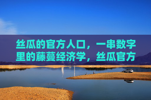 丝瓜的官方人口,一串数字里的藤蔓经济学,丝瓜官方人口,一串数字里的藤蔓经济学 丝瓜的官方人口,一串数字里的藤蔓经济学,丝瓜官方人口,一串数字里的藤蔓经济学