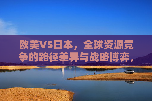 欧美VS日本,全球资源竞争的路径差异与战略博弈,欧美VS日本,全球资源竞争的路径差异与战略博弈 欧美VS日本,全球资源竞争的路径差异与战略博弈,欧美VS日本,全球资源竞争的路径差异与战略博弈