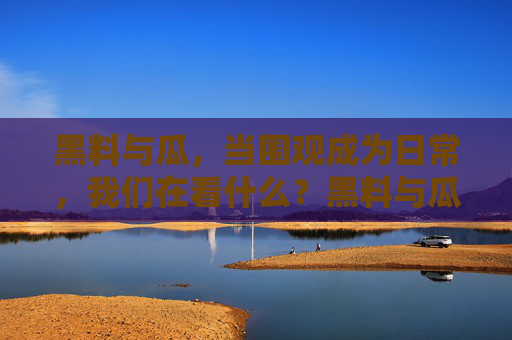 黑料与瓜,当围观成为日常,我们在看什么?黑料与瓜,围观日常,我们在看什么? 黑料与瓜,当围观成为日常,我们在看什么?黑料与瓜,围观日常,我们在看什么?