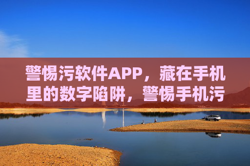警惕污软件APP,藏在手机里的数字陷阱,警惕手机污软件,藏在身边的数字陷阱 警惕污软件APP,藏在手机里的数字陷阱,警惕手机污软件,藏在身边的数字陷阱