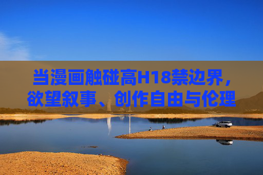 当漫画触碰高H18禁边界,欲望叙事、创作自由与伦理边界的博弈,漫画高H18禁,欲望叙事、创作自由与伦理边界的博弈 当漫画触碰高H18禁边界,欲望叙事、创作自由与伦理边界的博弈,漫画高H18禁,欲望叙事、创作自由与伦理边界的博弈