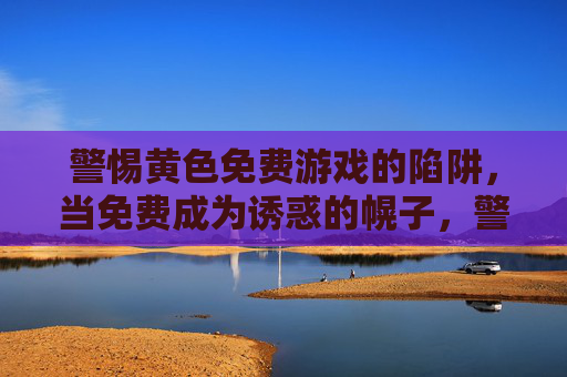 警惕黄色免费游戏的陷阱,当免费成为诱惑的幌子,警惕免费幌子下的黄色游戏陷阱 警惕黄色免费游戏的陷阱,当免费成为诱惑的幌子,警惕免费幌子下的黄色游戏陷阱