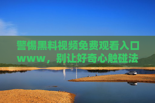 警惕黑料视频免费观看入口www,别让好奇心触碰法律与道德的红线,警惕黑料视频免费入口,莫让好奇心触碰法律道德红线 警惕黑料视频免费观看入口www,别让好奇心触碰法律与道德的红线,警惕黑料视频免费入口,莫让好奇心触碰法律道德红线