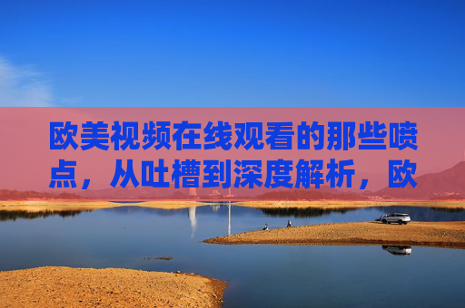 欧美视频在线观看的那些喷点,从吐槽到深度解析,欧美视频在线观看,喷点的吐槽与深度解析 欧美视频在线观看的那些喷点,从吐槽到深度解析,欧美视频在线观看,喷点的吐槽与深度解析