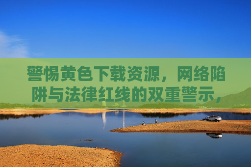 警惕黄色下载资源,网络陷阱与法律红线的双重警示,警惕黄色下载资源,网络陷阱与法律红线的双重警示 警惕黄色下载资源,网络陷阱与法律红线的双重警示,警惕黄色下载资源,网络陷阱与法律红线的双重警示