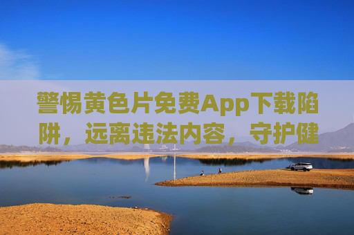 警惕黄色片免费App下载陷阱,远离违法内容,守护健康网络环境,警惕黄色片免费App下载陷阱,守护健康网络环境 警惕黄色片免费App下载陷阱,远离违法内容,守护健康网络环境,警惕黄色片免费App下载陷阱,守护健康网络环境