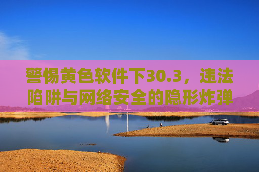 警惕黄色软件下30.3,违法陷阱与网络安全的隐形炸弹,警惕黄色软件下30.3,违法陷阱与网络安全隐形炸弹 警惕黄色软件下30.3,违法陷阱与网络安全的隐形炸弹,警惕黄色软件下30.3,违法陷阱与网络安全隐形炸弹