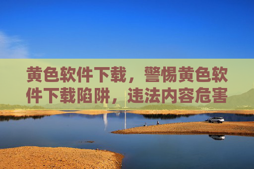 黄色软件下载,警惕黄色软件下载陷阱,违法内容危害大 黄色软件下载,警惕黄色软件下载陷阱,违法内容危害大