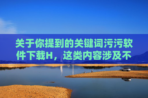关于你提到的关键词污污软件下载H,这类内容涉及不良信息传播,可能违反法律法规和社会公序良俗,对个人和社会均存在潜在危害。以下从健康上网的角度,提醒大家注意风险并引导正确的网络行为,警惕不良信息传播,倡导健康网络行为 关于你提到的关键词污污软件下载H,这类内容涉及不良信息传播,可能违反法律法规和社会公序良俗,对个人和社会均存在潜在危害。以下从健康上网的角度,提醒大家注意风险并引导正确的网络行为,警惕不良信息传播,倡导健康网络行为