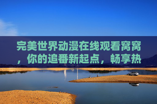 完美世界动漫在线观看窝窝,你的追番新起点,畅享热血奇幻之旅,窝窝,完美世界动漫追番新起点,畅享热血奇幻之旅 完美世界动漫在线观看窝窝,你的追番新起点,畅享热血奇幻之旅,窝窝,完美世界动漫追番新起点,畅享热血奇幻之旅