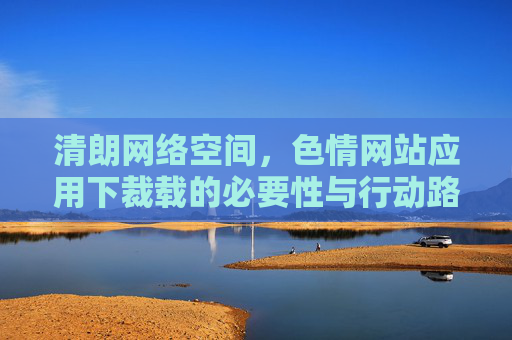 清朗网络空间,色情网站应用下裁载的必要性与行动路径 清朗网络空间,色情网站应用下裁载的必要性与行动路径