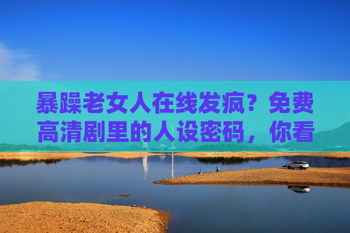 暴躁老女人在线发疯?免费高清剧里的人设密码,你看懂了吗?剧里暴躁老女人的人设密码,你看懂了吗? 暴躁老女人在线发疯?免费高清剧里的人设密码,你看懂了吗?剧里暴躁老女人的人设密码,你看懂了吗?