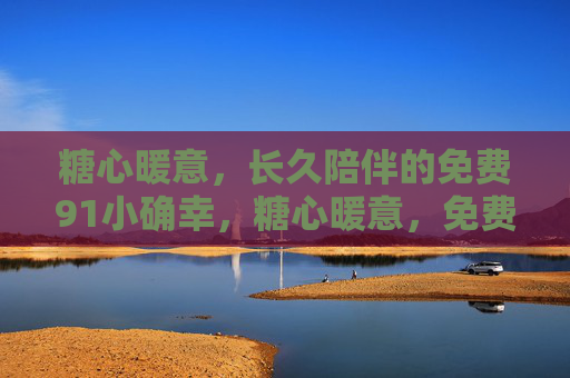 糖心暖意,长久陪伴的免费91小确幸,糖心暖意,免费长久陪伴的小确幸 糖心暖意,长久陪伴的免费91小确幸,糖心暖意,免费长久陪伴的小确幸