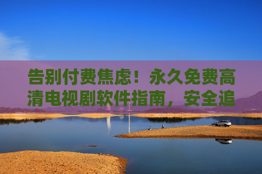 告别付费焦虑!永久免费高清电视剧软件指南,安全追剧不踩坑,告别付费焦虑,永久免费高清电视剧安全指南 告别付费焦虑!永久免费高清电视剧软件指南,安全追剧不踩坑,告别付费焦虑,永久免费高清电视剧安全指南